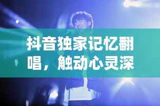 抖音独家记忆翻唱,触动心灵深处的音乐共鸣