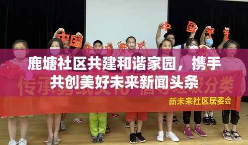 鹿塘社区共建和谐家园,携手共创美好未来新闻头条