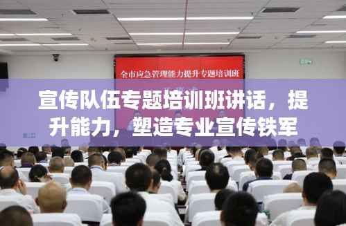 宣传队伍专题培训班讲话,提升能力,塑造专业宣传铁军