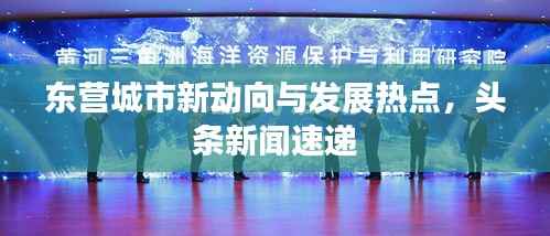 东营城市新动向与发展热点,头条新闻速递