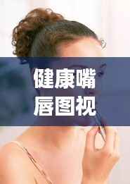 健康嘴唇图视频大全集,呵护双唇,展现魅力风采