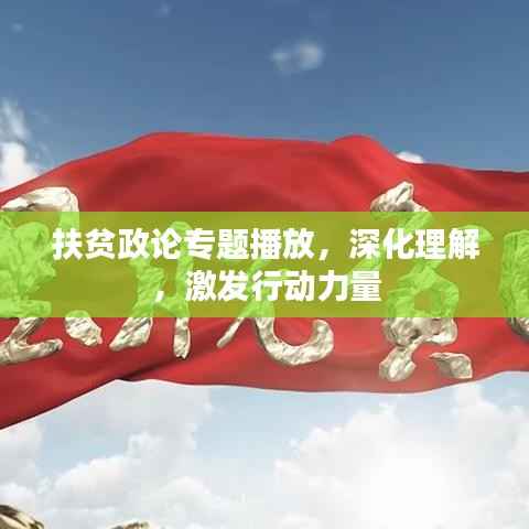 扶贫政论专题播放,深化理解,激发行动力量