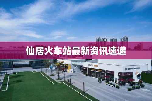 仙居火车站最新资讯速递