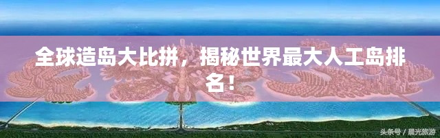 全球造岛大比拼,揭秘世界最大人工岛排名!